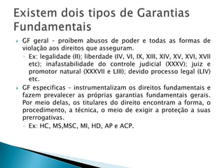 GF geral – proíbem abusos de poder e todas as formas de violação aos direitos que asseguram. Ex: legalidade (II); liberdade (IV, VI, IX, XIII, XIV, XV, XVI, XVII etc); inafastabilidade do controle judicial (XXXV); juiz e promotor natural (XXXVII e LIII); devido processo legal (LIV) etc.GF especificas – instrumentalizam os direitos fundamentais e fazem prevalecer as próprias garantias fundamentais gerais. Por meio delas, os titulares do direito encontram a forma, o procedimento, a técnica, o meio de exigir a proteção a suas prerrogativas. Ex: HC, MS,MSC, MI, HD, AP e ACP.Existem dois tipos de Garantias Fundamentais