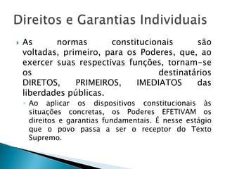 As normas constitucionais são voltadas, primeiro, para os Poderes, que, ao exercer suas respectivas funções, tornam-se os destinatários DIRETOS, PRIMEIROS, IMEDIATOS das liberdades públicas.Ao aplicar os dispositivos constitucionais às situações concretas, os Poderes EFETIVAM os direitos e garantias fundamentais. É nesse estágio que o povo passa a ser o receptor do Texto Supremo.Direitos e Garantias Individuais