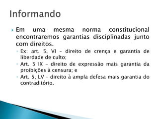 Em uma mesma norma constitucional encontraremos garantias disciplinadas junto com direitos.Ex: art. 5, VI – direito de crença e garantia de liberdade de culto;Art. 5 IX – direito de expressão mais garantia da proibições à censura; eArt. 5, LV – direito à ampla defesa mais garantia do contraditório.Informando
