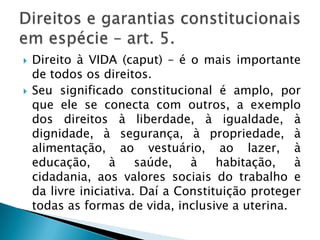 Direito à VIDA (caput) – é o mais importante de todos os direitos. Seu significado constitucional é amplo, por que ele se conecta com outros, a exemplo dos direitos à liberdade, à igualdade, à dignidade, à segurança, à propriedade, à alimentação, ao vestuário, ao lazer, à educação, à saúde, à habitação, à cidadania, aos valores sociais do trabalho e da livre iniciativa. Daí a Constituição proteger todas as formas de vida, inclusive a uterina. Direitos e garantias constitucionais em espécie – art. 5.
