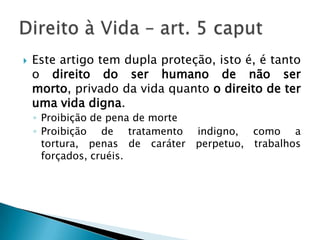 Este artigo tem dupla proteção, isto é, é tanto o direito do ser humano de não ser morto, privado da vida quanto o direito de ter uma vida digna.Proibição de pena de morteProibição de tratamento indigno, como a tortura, penas de caráter perpetuo, trabalhos forçados, cruéis.Direito à Vida – art. 5 caput