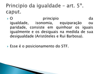 “o constituinte tratou de proteger certos grupos que, a seu entender, mereceriam tratamento diverso. Enfocando-os a partir de uma realidade histórica de marginalização social ou de hipossuficiência decorrentes de outros fatores, cuidou de estabelecer MEDIDAS DE COMPENSAÇÃO, buscando concretizar, ao menos em parte, uma igualdade de oportunidades com os demais indivíduos, que não sofreram as mesmas espécies de restrições”.O principio da igualdade – art. 5 caput e I