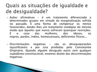 Constituição – art. 3º. I,III e IV; art. 4º. VIII; art. 5º. I, XXXVII, XLI e XLII; art. 7º. XX, XXX, XXXI, XXXII e XXXIV...Quem estabelece as desigualdades é o próprio constituinte.Ex: art. 5º. L – presidiárias direito amamentar.O principio da igualdade, isonomia, equiparação ou paridade, consiste em quinhoar os iguais igualmente e os desiguais na medida de sua desigualdade (Aristóteles e Rui Barbosa).Esse é o posicionamento do STF.Principio da igualdade – art. 5º. caput.
