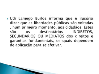 Udi Lamego Burlos informa que é ilusório dizer que as liberdades públicas são voltadas , num primeiro momento, aos cidadãos. Estes são os destinatários INDIRETOS, SECUNDÁRIOS OU MEDIATOS dos direitos e garantias fundamentais, os quais dependem de aplicação para se efetivar.