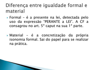 A isonomia, tal como prevista na Carta de 1988, é mais que um DIREITO é um PRNCÍPIO, uma REGRA DE OURO, que serve de diretriz interpretativa para as demais normas constitucionais.Possuí um triplice objetivo: LIMITAR O LEGISLADOR; A AUTORIDADE PÚBLICA e o PARTICULAR.Isonomia