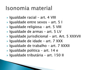 Formal – é a presente na lei, detectada pelo uso da expressão “PERANTE a LEI”. A CF a consagrou no art. 5º caput na sua 1ª parte.Material – é a concretização da própria isonomia formal. Sai do papel para se realizar na prática.Diferença entre igualdade formal e material
