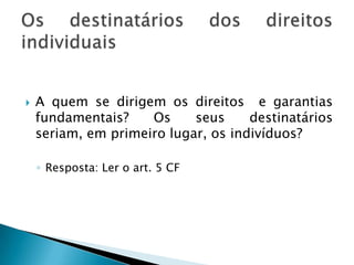 A quem se dirigem os direitos  e garantias fundamentais? Os seus destinatários seriam, em primeiro lugar, os indivíduos?Resposta: Ler o art. 5 CFOs destinatários dos direitos individuais