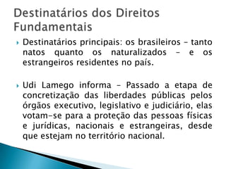 Destinatários principais: os brasileiros – tanto natos quanto os naturalizados – e os estrangeiros residentes no país.Udi Lamego informa – Passado a etapa de concretização das liberdades públicas pelos órgãos executivo, legislativo e judiciário, elas votam-se para a proteção das pessoas físicas e jurídicas, nacionais e estrangeiras, desde que estejam no território nacional.  Destinatários dos Direitos Fundamentais