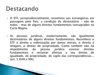 O STF, jurisprudencialmente, reconhece aos estrangeiros em passagem pelo País, a condição de destinatário – não de todos – mas de alguns direitos fundamentais consagrados na Carta Magna.As pessoas jurídicas, modernamente, são igualmente destinatários de alguns direitos fundamentais. Reconhece o STF o direito a indenização por danos morais, o direito à imagem, o direito de propriedade. Como também não há impedimento da pessoa jurídica exercer direitos fundamentais e reclamar ofensas a seu direito de igualdade, de propriedade, de sigilo das correspondências... (art. 5 XVIII e XIX).Destacando
