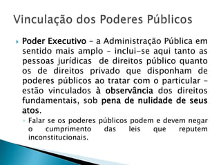 Poder Executivo – a Administração Pública em sentido mais amplo – inclui-se aqui tanto as pessoas jurídicas  de direitos público quanto os de direitos privado que disponham de poderes públicos ao tratar com o particular – estão vinculados à observância dos direitos fundamentais, sob pena de nulidade de seus atos.Falar se os poderes públicos podem e devem negar o cumprimento das leis que reputem inconstitucionais.Vinculação dos Poderes Públicos