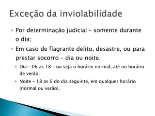 Por determinação judicial – somente durante o dia; Em caso de flagrante delito, desastre, ou para prestar socorro – dia ou noite. Dia – 06 as 18 – ou seja o horário normal, até no horário de verão; Noite – 18 as 6 do dia seguinte, em qualquer horário (normal ou verão). 