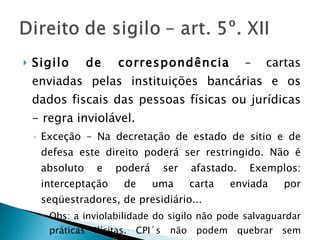 Sigilo de correspondência  – cartas enviadas pelas instituições bancárias e os dados fiscais das pessoas físicas ou jurídicas - regra inviolável.  Exceção – Na decretação de estado de sitio e de defesa este direito poderá ser restringido. Não é absoluto e poderá ser afastado. Exemplos: interceptação de uma carta enviada por seqüestradores, de presidiário... Obs: a inviolabilidade do sigilo não pode salvaguardar práticas ilícitas. CPI´s não podem quebrar sem autorização judicial. 