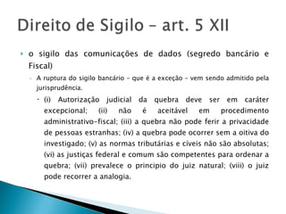 o sigilo das comunicações de dados (segredo bancário e Fiscal) A ruptura do sigilo bancário – que é a exceção – vem sendo admitido pela jurisprudência.  (i) Autorização judicial da quebra deve ser em caráter excepcional; (ii) não é aceitável em procedimento administrativo-fiscal; (iii) a quebra não pode ferir a privacidade de pessoas estranhas; (iv) a quebra pode ocorrer sem a oitiva do investigado; (v) as normas tributárias e cíveis não são absolutas; (vi) as justiças federal e comum são competentes para ordenar a quebra; (vii) prevalece o principio do juiz natural; (viii) o juiz pode recorrer a analogia. 