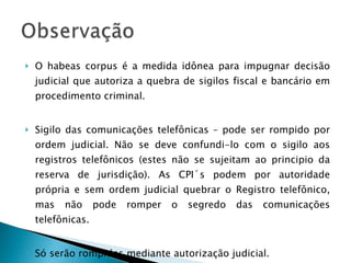 O habeas corpus é a medida idônea para impugnar decisão judicial que autoriza a quebra de sigilos fiscal e bancário em procedimento criminal. Sigilo das comunicações telefônicas – pode ser rompido por ordem judicial. Não se deve confundi-lo com o sigilo aos registros telefônicos (estes não se sujeitam ao principio da reserva de jurisdição). As CPI´s podem por autoridade própria e sem ordem judicial quebrar o Registro telefônico, mas não pode romper o segredo das comunicações telefônicas. Só serão rompidos mediante autorização judicial. 