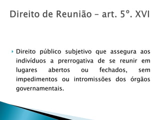 Direito público subjetivo que assegura aos indivíduos a prerrogativa de se reunir em lugares abertos ou fechados, sem impedimentos ou intromissões dos órgãos governamentais. 