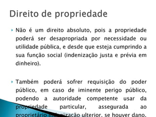 Não é um direito absoluto, pois a propriedade poderá ser desapropriada por necessidade ou utilidade pública, e desde que esteja cumprindo a sua função social (indenização justa e prévia em dinheiro). Também poderá sofrer requisição do poder público, em caso de iminente perigo público, podendo a autoridade competente usar da propriedade particular, assegurada ao proprietário indenização ulterior, se houver dano. 