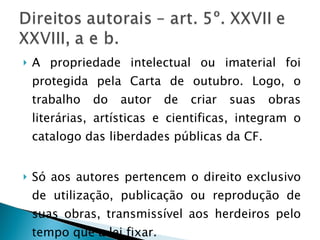 A propriedade intelectual ou imaterial foi protegida pela Carta de outubro. Logo, o trabalho do autor de criar suas obras literárias, artísticas e cientificas, integram o catalogo das liberdades públicas da CF. Só aos autores pertencem o direito exclusivo de utilização, publicação ou reprodução de suas obras, transmissível aos herdeiros pelo tempo que a lei fixar. 