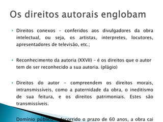 Direitos conexos – conferidos aos divulgadores da obra intelectual, ou seja, os artistas, interpretes, locutores, apresentadores de televisão, etc.; Reconhecimento da autoria (XXVII) – é os direitos que o autor tem de ser reconhecido a sua autoria. (plágio) Direitos do autor – compreendem os direitos morais, intransmissíveis, como a paternidade da obra, o ineditismo de sua feitura, e os direitos patrimoniais. Estes são transmissíveis. Domínio público – decorrido o prazo de 60 anos, a obra cai em domínio público, ou seja, não fica mais com os herdeiros.  