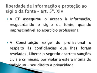 A CF assegurou o acesso à informação, resguardando o sigilo da fonte, quando imprescindível ao exercício profissional. A Constituição exige do profissional o respeito às confidências que lhes foram reveladas. Liberar o segredo acarreta sanções civis e criminais, por violar a esfera intima do individuo – seu direito a privacidade. 
