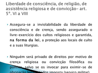 Assegura-se a inviolabilidade da liberdade de consciência e de crença, sendo assegurado o livre-exercício dos cultos religiosos e garantida,  na forma da lei , a proteção aos locais de culto e a suas liturgias. Ninguém será privado de direitos por motivo de crença religiosa ou convicção filosófica ou política, salvo se os invocar para eximir-se de obrigação legal a todos imposta (serviço militar). 