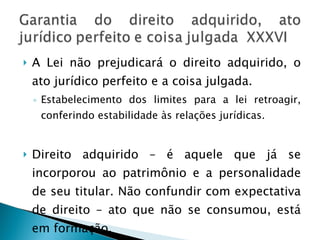 A Lei não prejudicará o direito adquirido, o ato jurídico perfeito e a coisa julgada. Estabelecimento dos limites para a lei retroagir, conferindo estabilidade às relações jurídicas. Direito adquirido – é aquele que já se incorporou ao patrimônio e a personalidade de seu titular. Não confundir com expectativa de direito – ato que não se consumou, está em formação. 