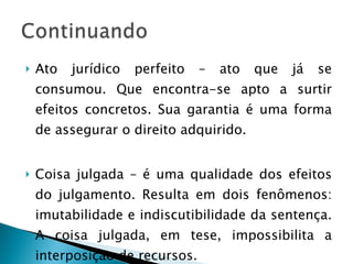Ato jurídico perfeito – ato que já se consumou. Que encontra-se apto a surtir efeitos concretos. Sua garantia é uma forma de assegurar o direito adquirido. Coisa julgada – é uma qualidade dos efeitos do julgamento. Resulta em dois fenômenos: imutabilidade e indiscutibilidade da sentença. A coisa julgada, em tese, impossibilita a interposição de recursos. 