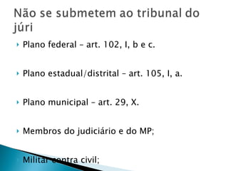 Plano federal – art. 102, I, b e c. Plano estadual/distrital – art. 105, I, a. Plano municipal – art. 29, X. Membros do judiciário e do MP; Militar contra civil; 