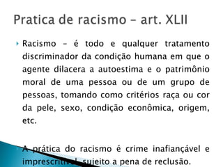 Racismo – é todo e qualquer tratamento discriminador da condição humana em que o agente dilacera a autoestima e o patrimônio moral de uma pessoa ou de um grupo de pessoas, tomando como critérios raça ou cor da pele, sexo, condição econômica, origem, etc. A prática do racismo é crime inafiançável e imprescritível, sujeito a pena de reclusão. 