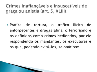 Pratica de tortura, o trafico ilícito de entorpecentes e drogas afins, o terrorismo e os definidos como crimes hediondos, por ele respondendo os mandantes, os executores e os que, podendo evitá-los, se omitirem. 