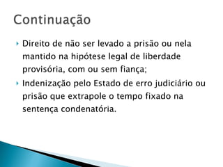 Direito de não ser levado a prisão ou nela mantido na hipótese legal de liberdade provisória, com ou sem fiança; Indenização pelo Estado de erro judiciário ou prisão que extrapole o tempo fixado na sentença condenatória. 
