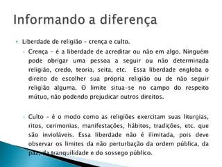 Liberdade de religião – crença e culto. Crença – é a liberdade de acreditar ou não em algo. Ninguém pode obrigar uma pessoa a seguir ou não determinada religião, credo, teoria, seita, etc.  Essa liberdade engloba o direito de escolher sua própria religião ou de não seguir religião alguma. O limite situa-se no campo do respeito mútuo, não podendo prejudicar outros direitos. Culto – é o modo como as religiões exercitam suas liturgias, ritos, cerimonias, manifestações, hábitos, tradições, etc. que são invioláveis. Essa liberdade não é ilimitada, pois deve observar os limites da não perturbação da ordem pública, da paz, da tranquilidade e do sossego público. 