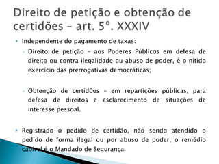 Independente do pagamento de taxas: Direito de petição – aos Poderes Públicos em defesa de direito ou contra ilegalidade ou abuso de poder, é o nítido exercício das prerrogativas democráticas; Obtenção de certidões – em repartições públicas, para defesa de direitos e esclarecimento de situações de interesse pessoal. Registrado o pedido de certidão, não sendo atendido o pedido de forma ilegal ou por abuso de poder, o remédio cabivel é o Mandado de Segurança. 