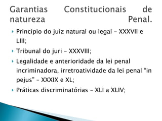 Principio do juiz natural ou legal – XXXVII e LIII; Tribunal do juri – XXXVIII; Legalidade e anterioridade da lei penal incriminadora, irretroatividade da lei penal “in pejus” – XXXIX e XL; Práticas discriminatórias – XLI a XLIV; 