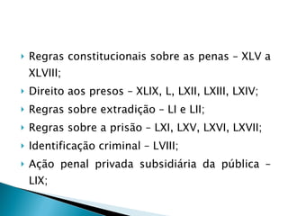 Regras constitucionais sobre as penas – XLV a XLVIII; Direito aos presos – XLIX, L, LXII, LXIII, LXIV; Regras sobre extradição – LI e LII; Regras sobre a prisão – LXI, LXV, LXVI, LXVII; Identificação criminal – LVIII; Ação penal privada subsidiária da pública – LIX; 