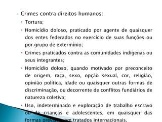 Crimes contra direitos humanos: Tortura; Homicídio doloso, praticado por agente de quaisquer dos entes federados no exercício de suas funções ou por grupo de extermínio; Crimes praticados contra as comunidades indígenas ou seus integrantes; Homicídio doloso, quando motivado por preconceito de origem, raça, sexo, opção sexual, cor, religião, opinião política, idade ou quaisquer outras formas de discriminação, ou decorrente de conflitos fundiários de natureza coletiva; Uso, indeterminado e exploração de trabalho escravo ou de crianças e adolescentes, em quaisquer das formas previstas em tratados internacionais. 
