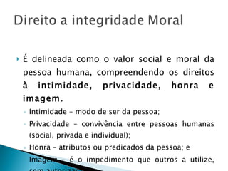É delineada como o valor social e moral da pessoa humana, compreendendo os direitos  à intimidade, privacidade, honra e imagem. Intimidade – modo de ser da pessoa; Privacidade – convivência entre pessoas humanas (social, privada e individual); Honra – atributos ou predicados da pessoa; e Imagem – é o impedimento que outros a utilize, sem autorização. 