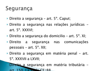 Direito a segurança – art. 5º. Caput; Direito a segurança nas relações jurídicas – art. 5º. XXXVI; Direito a segurança do domicilio – art. 5º. XI; Direito a segurança nas comunicações pessoais – art. 5º. XII; Direito a segurança em matéria penal – art. 5º. XXXVII a LXVII; Direito a segurança em matéria tributária – art. 150, I a VI da CF/88. 