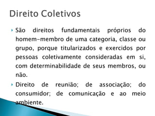 São direitos fundamentais próprios do homem-membro de uma categoria, classe ou grupo, porque titularizados e exercidos por pessoas coletivamente consideradas em si, com determinabilidade de seus membros, ou não. Direito de reunião; de associação; do consumidor; de comunicação e ao meio ambiente. 