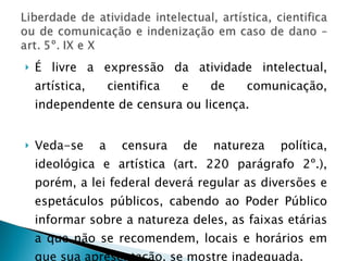 É livre a expressão da atividade intelectual, artística, cientifica e de comunicação, independente de censura ou licença. Veda-se a censura de natureza política, ideológica e artística (art. 220 parágrafo 2º.), porém, a lei federal deverá regular as diversões e espetáculos públicos, cabendo ao Poder Público informar sobre a natureza deles, as faixas etárias a que não se recomendem, locais e horários em que sua apresentação, se mostre inadequada. 