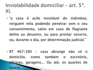 “ a casa é asilo inviolável do individuo, ninguém nela podendo penetrar sem o seu consentimento, salvo em caso de flagrante delito ou desastre, ou para prestar socorro, ou, durante o dia, por determinação judicial.” RT 467/385 – casa abrange não só o domicilio, como também o escritório, oficinas, garagens... Ou até, os quartos de hoteis. 