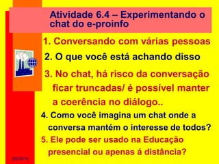 Atividade 6.4 – Experimentando o
            chat do e-proinfo
           1. Conversando com várias pessoas
           2. O que você está achando disso
           3. No chat, há risco da conversação
             ficar truncadas/ é possível manter
             a coerência no diálogo..
           4. Como você imagina um chat onde a
             conversa mantém o interesse de todos?
           5. Ele pode ser usado na Educação
             presencial ou apenas á distância?
2/6/2010
 