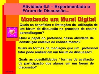 Atividade 6.5 – Experimentado o
             Fórum de Discussão...


            Quais os benefícios e limitações da utilização de
            um fórum de discussão no processo de ensino-
            aprendizagem?
           Qual o papel do professor nessa atividade de
           construção coletiva de conhecimento?
           Quais as formas de mediação que um professor/
           tutor pode realizar em um fórum de discussão?

           Quais as possibilidades / formas de avaliação
           da participação dos alunos em um fórum de
           discussão?
2/6/2010
 