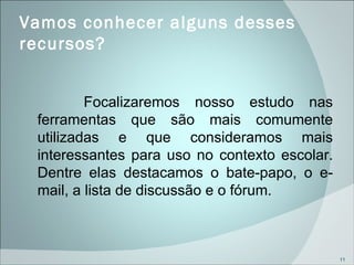 Vamos conhecer alguns desses recursos? Focalizaremos nosso estudo nas ferramentas que são mais comumente utilizadas e que consideramos mais interessantes para uso no contexto escolar. Dentre elas destacamos o bate-papo, o e-mail, a lista de discussão e o fórum. 