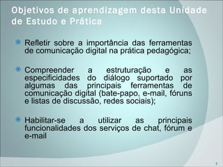 Objetivos de aprendizagem desta Unidade de Estudo e Prática  Refletir sobre a importância das ferramentas de comunicação digital na prática pedagógica; Compreender a estruturação e as especificidades do diálogo suportado por algumas das principais ferramentas de comunicação digital (bate-papo, e-mail, fóruns e listas de discussão, redes sociais); Habilitar-se a utilizar as principais funcionalidades dos serviços de chat, fórum e e-mail 