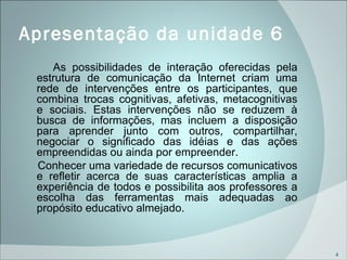 Apresentação da unidade 6 As possibilidades de interação oferecidas pela estrutura de comunicação da Internet criam uma rede de intervenções entre os participantes, que combina trocas cognitivas, afetivas, metacognitivas e sociais. Estas intervenções não se reduzem à busca de informações, mas incluem a disposição para aprender junto com outros, compartilhar, negociar o significado das idéias e das ações empreendidas ou ainda por empreender. Conhecer uma variedade de recursos comunicativos e refletir acerca de suas características amplia a experiência de todos e possibilita aos professores a escolha das ferramentas mais adequadas ao propósito educativo almejado.   