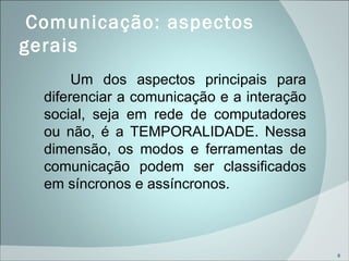   Comunicação: aspectos gerais  Um dos aspectos principais para diferenciar a comunicação e a interação social, seja em rede de computadores ou não, é a TEMPORALIDADE. Nessa dimensão, os modos e ferramentas de comunicação podem ser classificados em síncronos e assíncronos. 