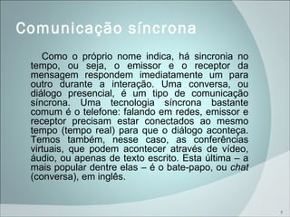 Comunicação síncrona  Como o próprio nome indica, há sincronia no tempo, ou seja, o emissor e o receptor da mensagem respondem imediatamente um para outro durante a interação. Uma conversa, ou diálogo presencial, é um tipo de comunicação síncrona. Uma tecnologia síncrona bastante comum é o telefone: falando em redes, emissor e receptor precisam estar conectados ao mesmo tempo (tempo real) para que o diálogo aconteça. Temos também, nesse caso, as conferências virtuais, que podem acontecer através de vídeo, áudio, ou apenas de texto escrito. Esta última – a mais popular dentre elas – é o bate-papo, ou  chat  (conversa), em inglês. 