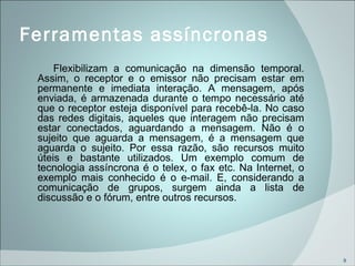 Ferramentas assíncronas  Flexibilizam a comunicação na dimensão temporal. Assim, o receptor e o emissor não precisam estar em permanente e imediata interação. A mensagem, após enviada, é armazenada durante o tempo necessário até que o receptor esteja disponível para recebê-la. No caso das redes digitais, aqueles que interagem não precisam estar conectados, aguardando a mensagem. Não é o sujeito que aguarda a mensagem, é a mensagem que aguarda o sujeito. Por essa razão, são recursos muito úteis e bastante utilizados. Um exemplo comum de tecnologia assíncrona é o telex, o fax etc. Na Internet, o exemplo mais conhecido é o e-mail. E, considerando a comunicação de grupos, surgem ainda a lista de discussão e o fórum, entre outros recursos. 
