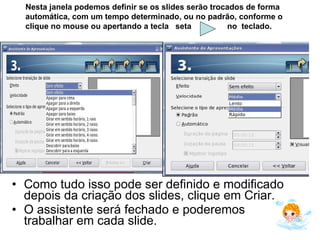 Como tudo isso pode ser definido e modificado depois da criação dos slides, clique em Criar.  O assistente será fechado e poderemos trabalhar em cada slide. Nesta janela podemos definir se os slides serão trocados de forma automática, com um tempo determinado, ou no padrão, conforme o clique no mouse ou apertando a tecla  seta  no  teclado. 
