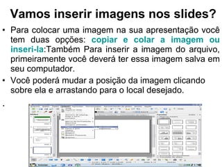 Vamos inserir imagens nos slides? Para colocar uma imagem na sua apresentação você tem duas opções:  copiar e colar a imagem ou inseri-la :Também Para inserir a imagem do arquivo, primeiramente você deverá ter essa imagem salva em seu computador. Você poderá mudar a posição da imagem clicando sobre ela e arrastando para o local desejado. . 